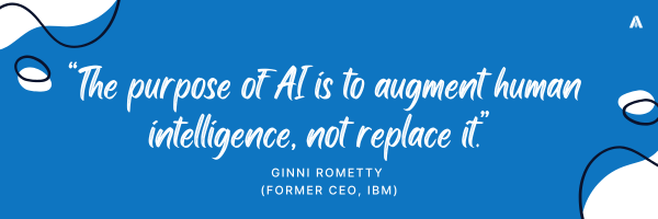 “The purpose of AI is to augment human intelligence, not replace it.”  -	Ginni Rometty (former CEO, IBM)