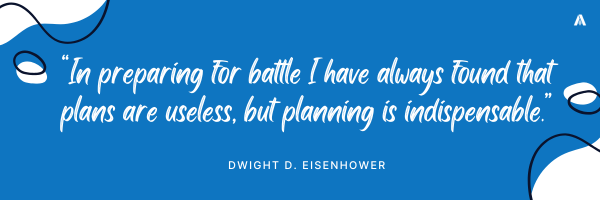 “In preparing for battle I have always found that plans are useless, but planning is indispensable.”  Dwight D. Eisenhower