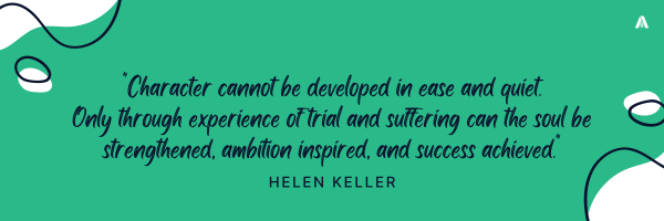 "Character cannot be developed in ease and quiet. Only through experience of trial and suffering can the soul be strengthened, ambition inspired, and success achieved."    Helen Keller