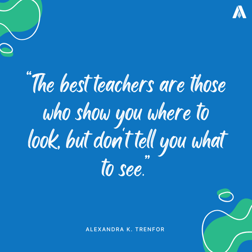 “The best teachers are those who show you where to look, but don't tell you what to see” Alexandra K. Trenfor (a well-known mystery)