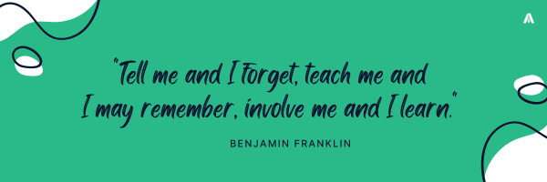 “Tell me and I forget, teach me and I may remember, involve me and I learn." – Benjamin Franklin 