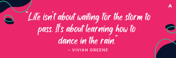 “Life isn’t about waiting for the storm to pass. It’s about learning how to dance in the rain.” – Vivian Greene 
