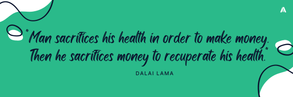 "Man sacrifices his health in order to make money. Then he sacrifices money to recuperate his health."   – Dalai Lama 