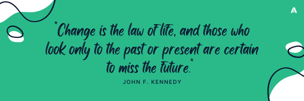 "Change is the law of life, and those who look only to the past or present are certain to miss the future."    – John F. Kennedy. 