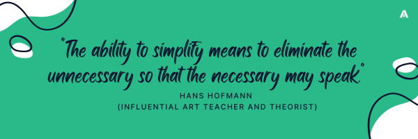 "The ability to simplify means to eliminate the unnecessary so that the necessary may speak." Hans Hofmann (influential art teacher and theorist) 