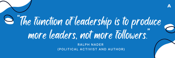 “The function of leadership is to produce more leaders, not more followers.”  — Ralph Nader (Political activist and author) 