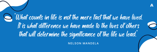    "What counts in life is not the mere fact that we have lived. It is what difference we have made to the lives of others that will determine the significance of the life we lead."   Nelson Mandela 