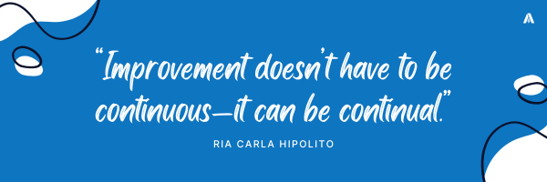 “Improvement doesn’t have to be continuous—it can be continual.”  — Ria Carla Hipolito 