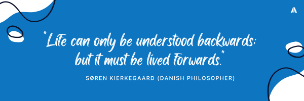 "Life can only be understood backwards; but it must be lived forwards." — Søren Kierkegaard (Danish Philosopher)